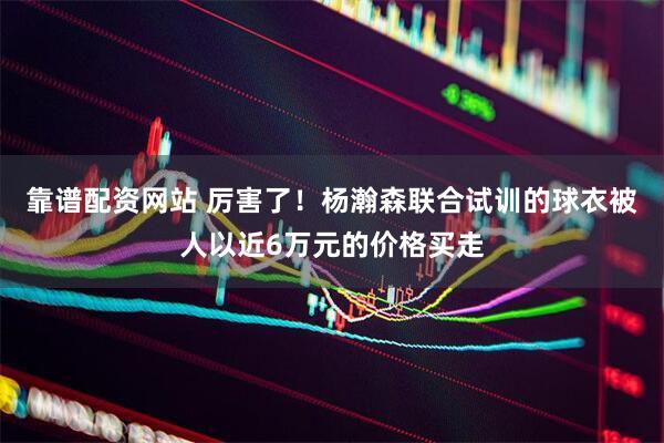 靠谱配资网站 厉害了！杨瀚森联合试训的球衣被人以近6万元的价格买走
