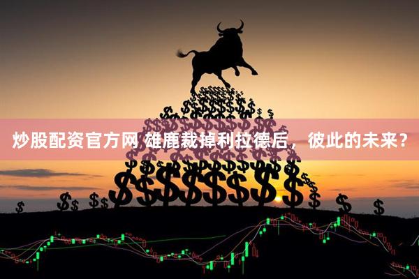 炒股配资官方网 雄鹿裁掉利拉德后，彼此的未来？
