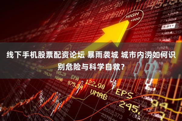 线下手机股票配资论坛 暴雨袭城 城市内涝如何识别危险与科学自救？