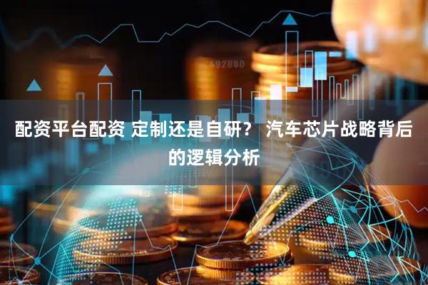 配资平台配资 定制还是自研？ 汽车芯片战略背后的逻辑分析