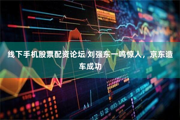 线下手机股票配资论坛 刘强东一鸣惊人，京东造车成功