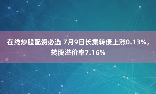 在线炒股配资必选 7月9日长集转债上涨0.13%，转股溢价率7.16%