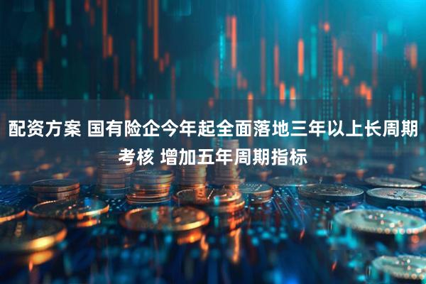 配资方案 国有险企今年起全面落地三年以上长周期考核 增加五年周期指标