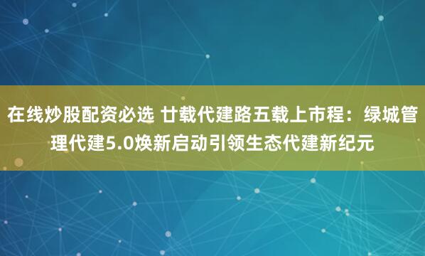 在线炒股配资必选 廿载代建路五载上市程：绿城管理代建5.0焕新启动引领生态代建新纪元