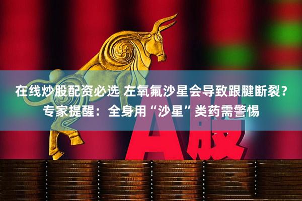 在线炒股配资必选 左氧氟沙星会导致跟腱断裂？专家提醒：全身用“沙星”类药需警惕