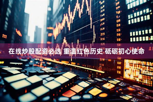 在线炒股配资必选 重温红色历史 砥砺初心使命