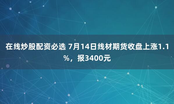 在线炒股配资必选 7月14日线材期货收盘上涨1.1%，报3400元