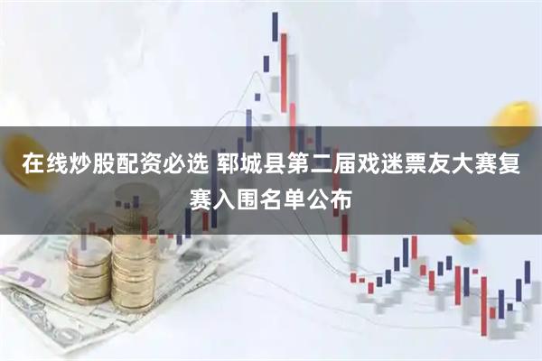 在线炒股配资必选 郓城县第二届戏迷票友大赛复赛入围名单公布