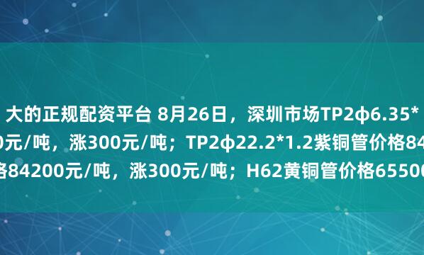 大的正规配资平台 8月26日，深圳市场TP2φ6.35*0.8紫铜管价格83300元/吨，涨300元/吨；TP2φ22.2*1.2紫铜管价格84200元/吨，涨300元/吨；H62黄铜管价格65500元/吨，涨300元/吨。