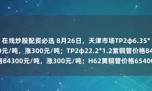 在线炒股配资必选 8月26日，天津市场TP2φ6.35*0.8紫铜管价格83200元/吨，涨300元/吨；TP2φ22.2*1.2紫铜管价格84300元/吨，涨300元/吨；H62黄铜管价格65400元/吨，涨200元/吨。