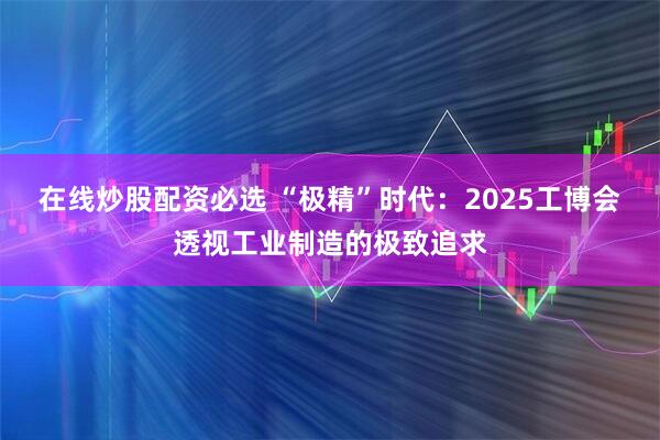 在线炒股配资必选 “极精”时代：2025工博会透视工业制造的极致追求