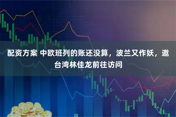 配资方案 中欧班列的账还没算，波兰又作妖，邀台湾林佳龙前往访问