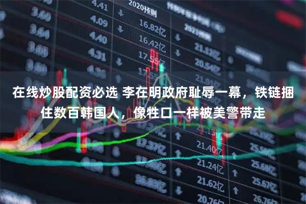 在线炒股配资必选 李在明政府耻辱一幕，铁链捆住数百韩国人，像牲口一样被美警带走