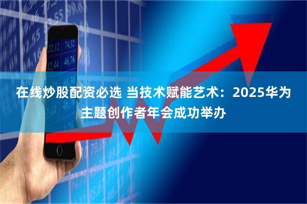 在线炒股配资必选 当技术赋能艺术：2025华为主题创作者年会成功举办