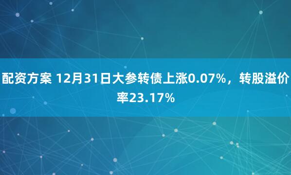 配资方案 12月31日大参转债上涨0.07%,转股溢价率23.17%