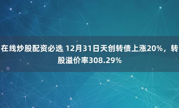 在线炒股配资必选 12月31日天创转债上涨20%，转股溢价率308.29%