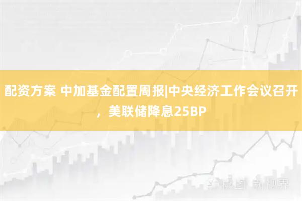 配资方案 中加基金配置周报|中央经济工作会议召开，美联储降息25BP