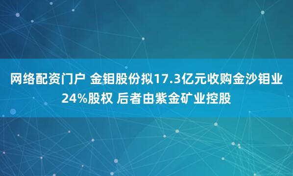 网络配资门户 金钼股份拟17.3亿元收购金沙钼业24%股权 后者由紫金矿业控股