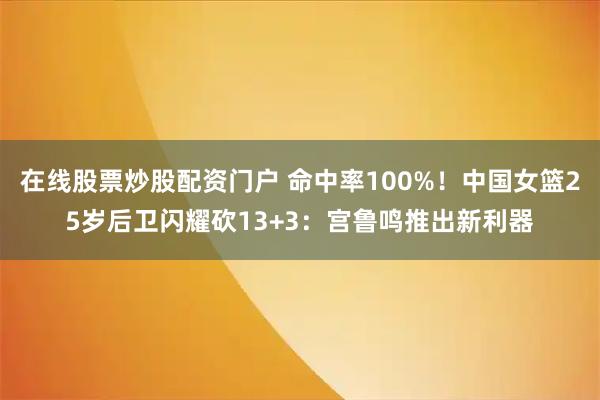 在线股票炒股配资门户 命中率100%！中国女篮25岁后卫闪耀砍13+3：宫鲁鸣推出新利器