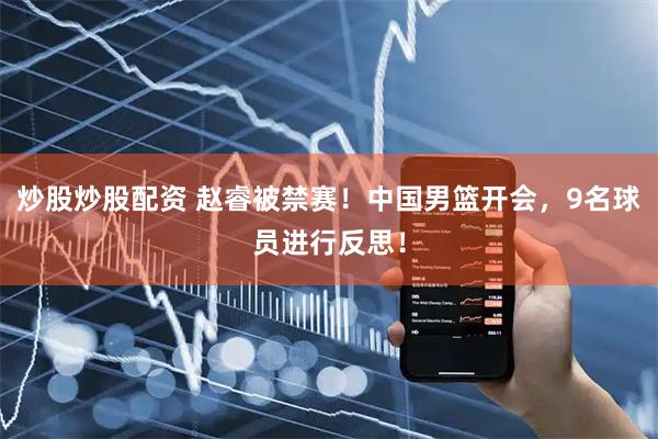 炒股炒股配资 赵睿被禁赛！中国男篮开会，9名球员进行反思！