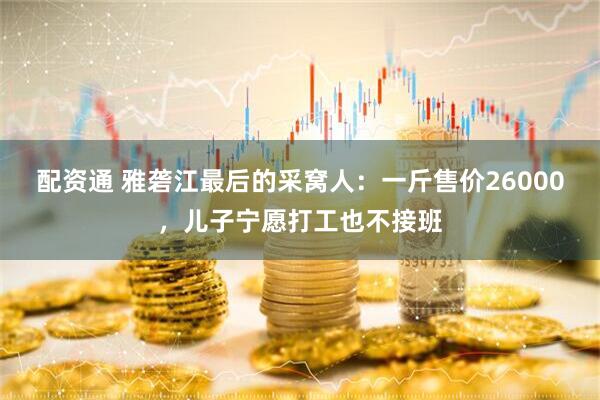 配资通 雅砻江最后的采窝人：一斤售价26000，儿子宁愿打工也不接班