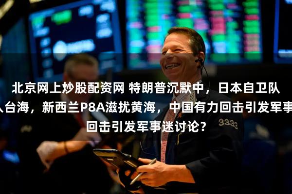 北京网上炒股配资网 特朗普沉默中，日本自卫队舰艇进入台海，新西兰P8A滋扰黄海，中国有力回击引发军事迷讨论？