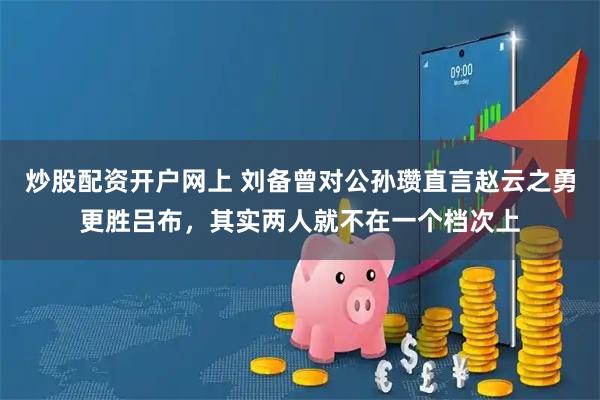 炒股配资开户网上 刘备曾对公孙瓒直言赵云之勇更胜吕布，其实两人就不在一个档次上