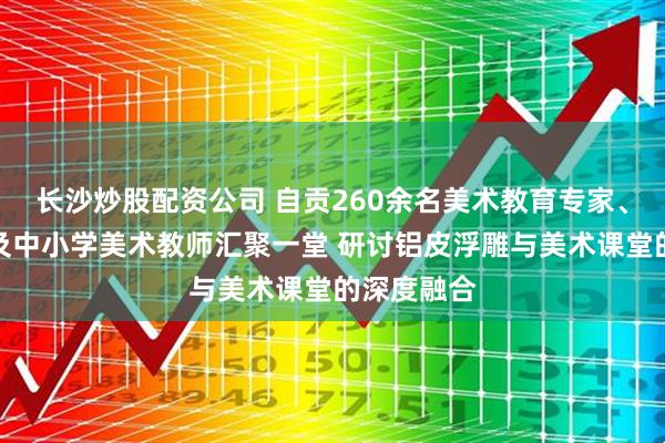 长沙炒股配资公司 自贡260余名美术教育专家、高校师生及中小学美术教师汇聚一堂 研讨铝皮浮雕与美术课堂的深度融合