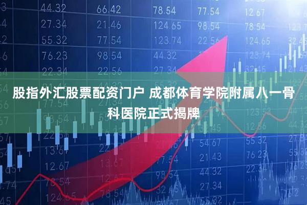 股指外汇股票配资门户 成都体育学院附属八一骨科医院正式揭牌