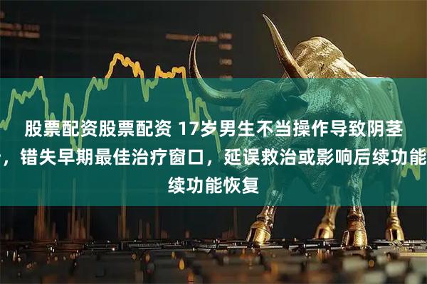 股票配资股票配资 17岁男生不当操作导致阴茎骨折，错失早期最佳治疗窗口，延误救治或影响后续功能恢复
