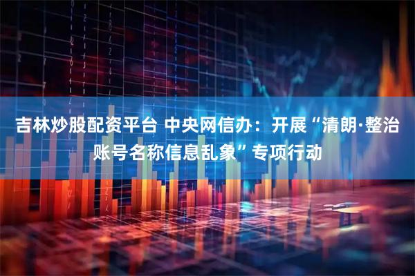 吉林炒股配资平台 中央网信办：开展“清朗·整治账号名称信息乱象”专项行动