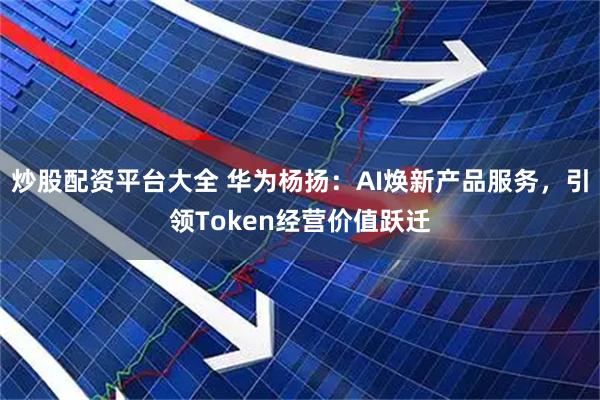 炒股配资平台大全 华为杨扬：AI焕新产品服务，引领Token经营价值跃迁
